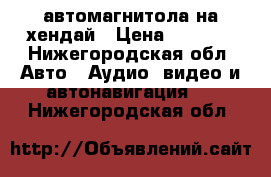 автомагнитола на хендай › Цена ­ 1 000 - Нижегородская обл. Авто » Аудио, видео и автонавигация   . Нижегородская обл.